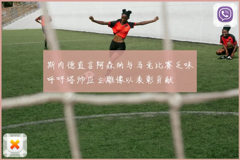 斯内德直言阿森纳与马竞比赛乏味呼吁塔帅应立雕像以表彰贡献