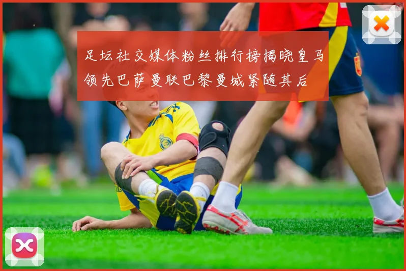 足坛社交媒体粉丝排行榜揭晓皇马领先巴萨曼联巴黎曼城紧随其后