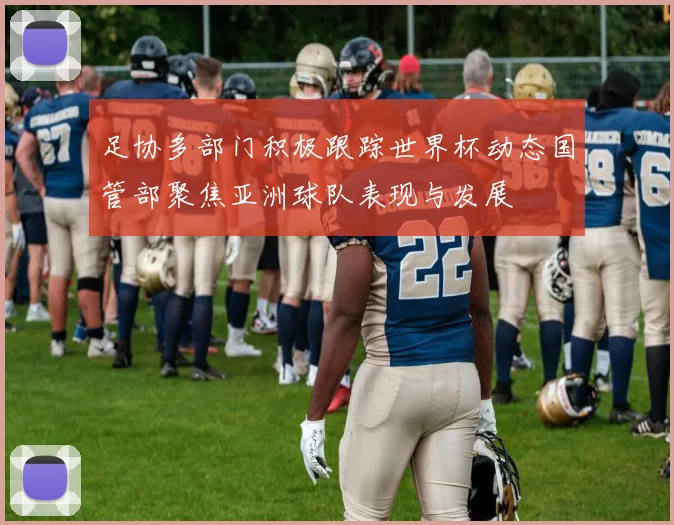 足协多部门积极跟踪世界杯动态国管部聚焦亚洲球队表现与发展