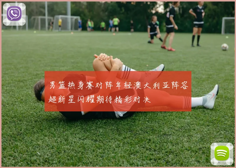 男篮热身赛对阵年轻澳大利亚阵容超新星闪耀期待精彩对决