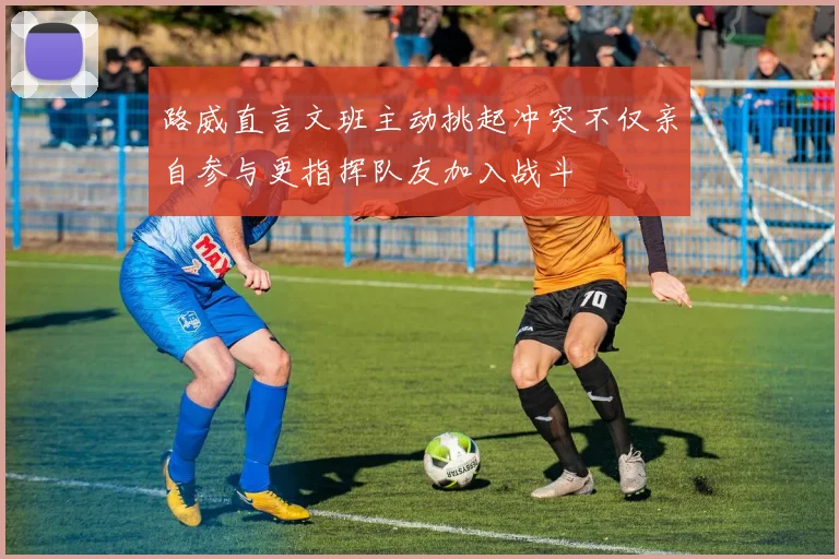 路威直言文班主动挑起冲突不仅亲自参与更指挥队友加入战斗