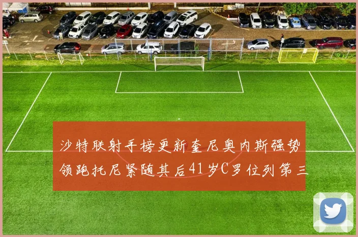 沙特联射手榜更新奎尼奥内斯强势领跑托尼紧随其后41岁C罗位列第三