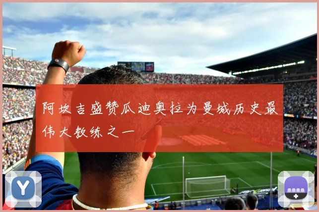 阿坎吉盛赞瓜迪奥拉为曼城历史最伟大教练之一