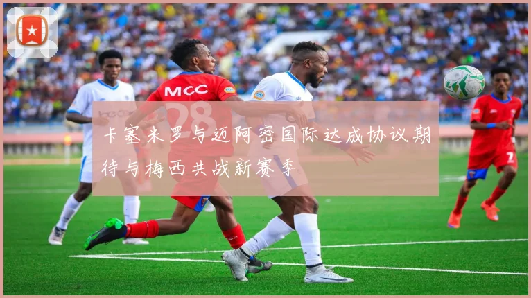 卡塞米罗与迈阿密国际达成协议期待与梅西共战新赛季