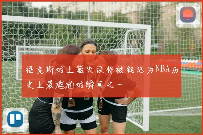 福克斯的上篮失误将被铭记为NBA历史上最尴尬的瞬间之一