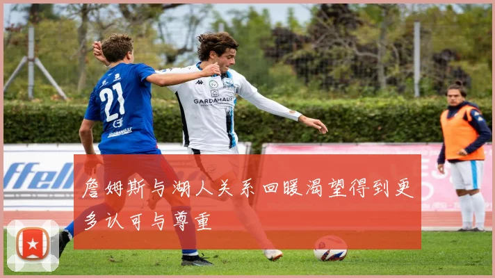 詹姆斯与湖人关系回暖渴望得到更多认可与尊重