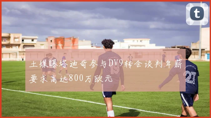 土媒曝塔迪奇参与DV9转会谈判年薪要求高达800万欧元