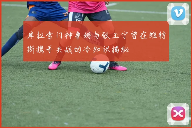 库拉索门神鲁姆与张玉宁曾在维特斯携手共战的冷知识揭秘