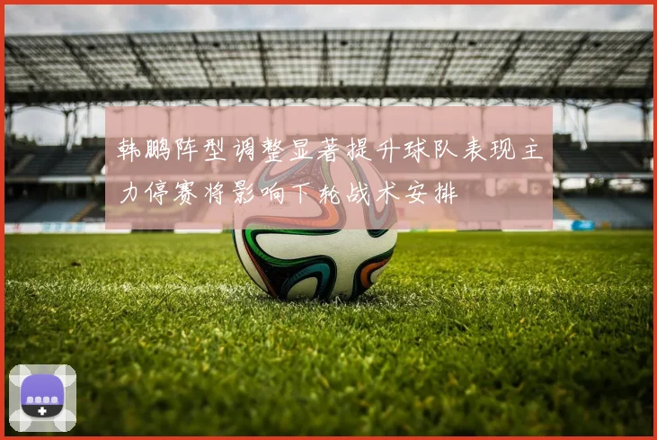 韩鹏阵型调整显著提升球队表现主力停赛将影响下轮战术安排