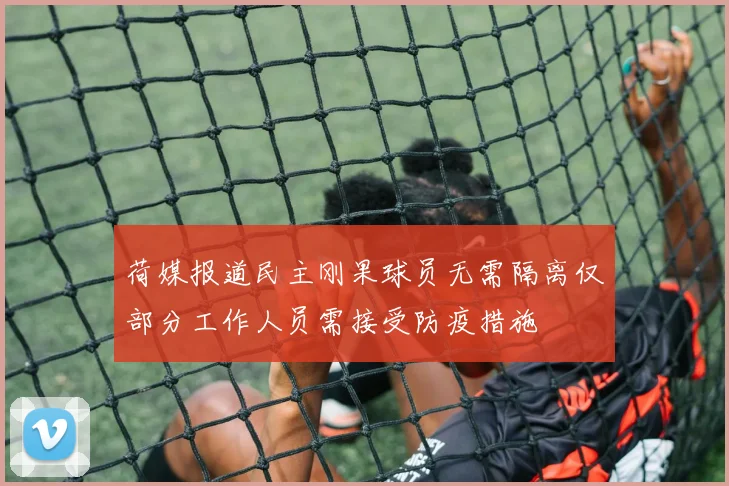 荷媒报道民主刚果球员无需隔离仅部分工作人员需接受防疫措施