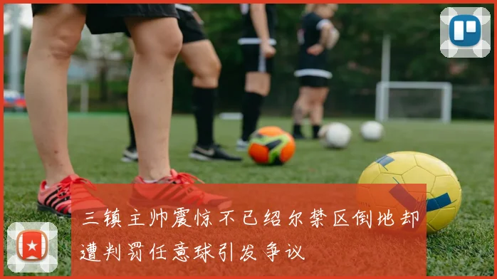 三镇主帅震惊不已绍尔禁区倒地却遭判罚任意球引发争议