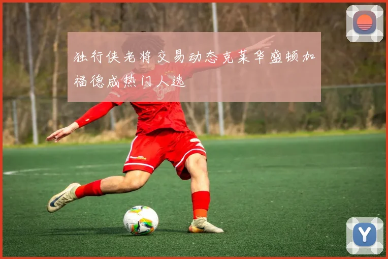 独行侠老将交易动态克莱华盛顿加福德成热门人选
