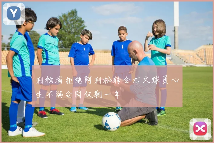 利物浦拒绝阿利松转会尤文球员心生不满合同仅剩一年