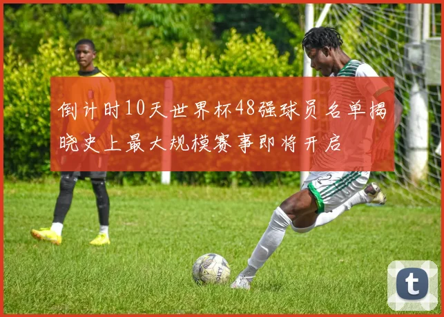倒计时10天世界杯48强球员名单揭晓史上最大规模赛事即将开启