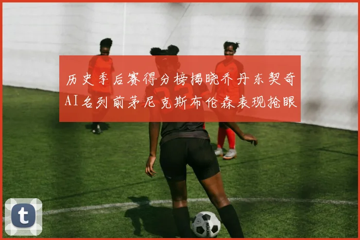 历史季后赛得分榜揭晓乔丹东契奇AI名列前茅尼克斯布伦森表现抢眼