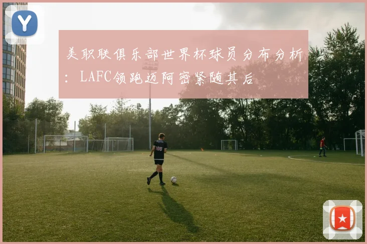 美职联俱乐部世界杯球员分布分析：LAFC领跑迈阿密紧随其后