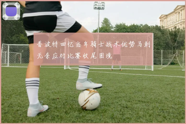 香波特回忆当年骑士战术优势马刺无奈应对比赛收尾困境
