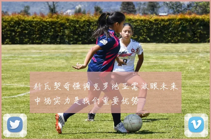 科瓦契奇强调克罗地亚需放眼未来中场实力是我们重要优势