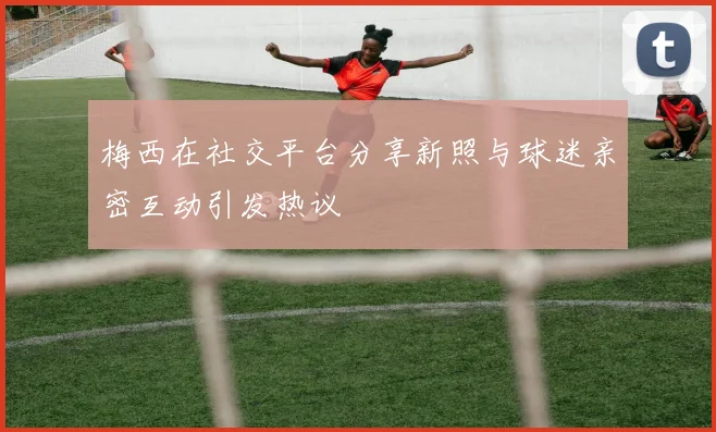 梅西在社交平台分享新照与球迷亲密互动引发热议