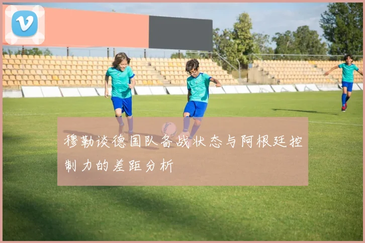 穆勒谈德国队备战状态与阿根廷控制力的差距分析