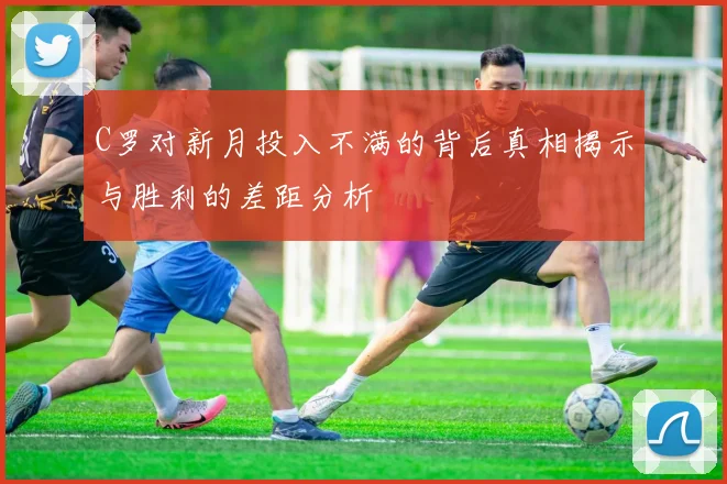 C罗对新月投入不满的背后真相揭示与胜利的差距分析