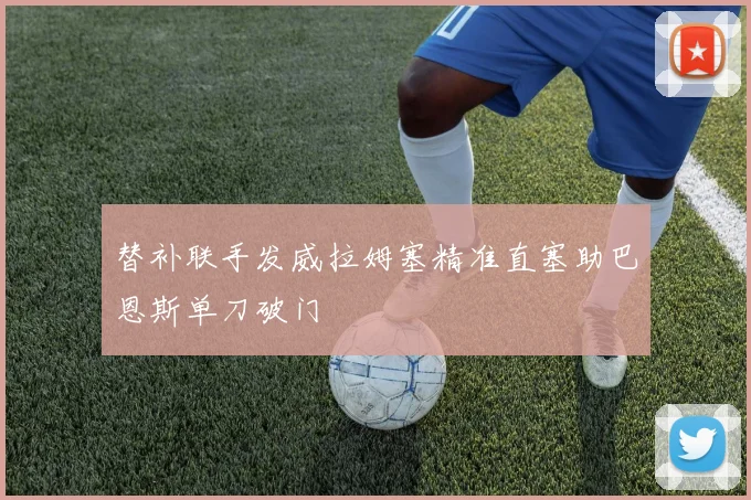 替补联手发威拉姆塞精准直塞助巴恩斯单刀破门