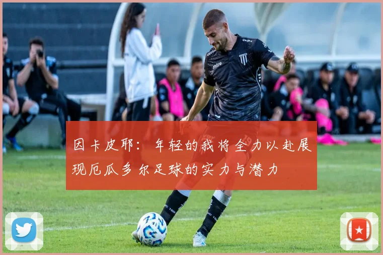 因卡皮耶：年轻的我将全力以赴展现厄瓜多尔足球的实力与潜力