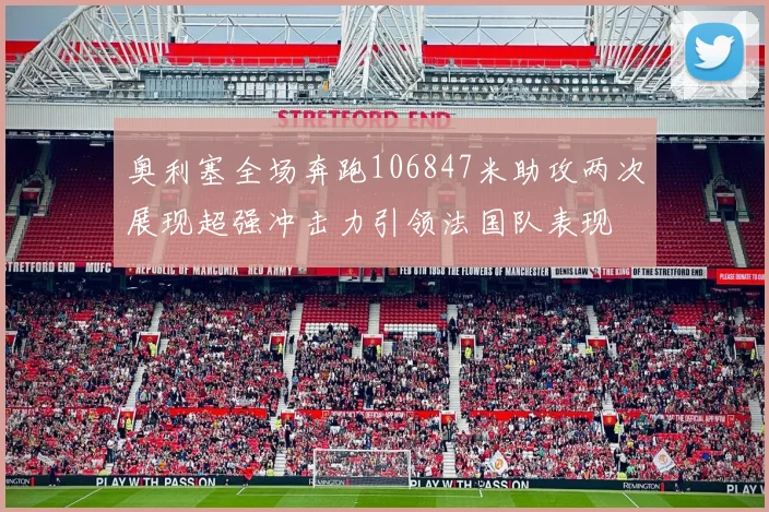 奥利塞全场奔跑106847米助攻两次展现超强冲击力引领法国队表现