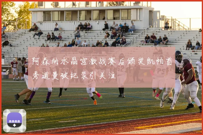阿森纳水晶宫激战赛后颁奖凯帕首秀道曼破纪录引关注
